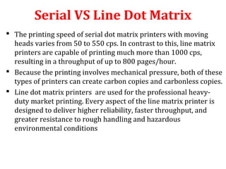Serial VS Line Dot Matrix
 The printing speed of serial dot matrix printers with moving
heads varies from 50 to 550 cps. In contrast to this, line matrix
printers are capable of printing much more than 1000 cps,
resulting in a throughput of up to 800 pages/hour.
 Because the printing involves mechanical pressure, both of these
types of printers can create carbon copies and carbonless copies.
 Line dot matrix printers are used for the professional heavy-
duty market printing. Every aspect of the line matrix printer is
designed to deliver higher reliability, faster throughput, and
greater resistance to rough handling and hazardous
environmental conditions
 