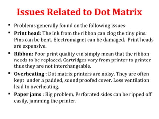  Problems generally found on the following issues:
 Print head: The ink from the ribbon can clog the tiny pins.
Pins can be bent. Electromagnet can be damaged. Print heads
are expensive.
 Ribbon: Poor print quality can simply mean that the ribbon
needs to be replaced. Cartridges vary from printer to printer
thus they are not interchangeable.
 Overheating : Dot matrix printers are noisy. They are often
kept under a padded, sound proofed cover. Less ventilation
lead to overheating.
 Paper jams : Big problem. Perforated sides can be ripped off
easily, jamming the printer.
Issues Related to Dot Matrix
 