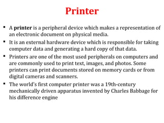 Printer
 A printer is a peripheral device which makes a representation of
an electronic document on physical media.
 It is an external hardware device which is responsible for taking
computer data and generating a hard copy of that data.
 Printers are one of the most used peripherals on computers and
are commonly used to print text, images, and photos. Some
printers can print documents stored on memory cards or from
digital cameras and scanners.
 The world's first computer printer was a 19th-century
mechanically driven apparatus invented by Charles Babbage for
his difference engine
 