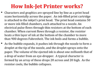 How Ink-Jet Printer works?
 Characters and graphics are sprayed line by line as a print head
scans horizontally across the paper. An ink-filled print cartridge
is attached to the inkjet's print head. The print head contains 50
or more ink-filled chambers, each attached to a nozzle. An
electrical pulse flows through thin resistors at the bottom of each
chamber. When current flows through a resistor, the resistor
heats a thin layer of ink at the bottom of the chamber to more
than 900 degrees Fahrenheit. The ink boils and forms a bubble.
 As the bubble expands, it pushes ink through the nozzle to form a
droplet at the tip of the nozzle, and the droplet sprays onto the
paper. The volume of the ejected ink is about one millionth that of
a drop of water from an eye-dropper. A typical character is
formed by an array of these drops 20 across and 20 high. As the
resistor cools, the bubble collapses.
 