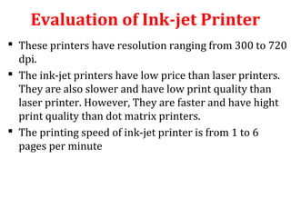 Evaluation of Ink-jet Printer
 These printers have resolution ranging from 300 to 720
dpi.
 The ink-jet printers have low price than laser printers.
They are also slower and have low print quality than
laser printer. However, They are faster and have hight
print quality than dot matrix printers.
 The printing speed of ink-jet printer is from 1 to 6
pages per minute
 