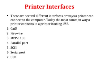 Printer Interfaces
 There are several different interfaces or ways a printer can
connect to the computer. Today the most common way a
printer connects to a printer is using USB.
1. Cat5
2. Firewire
3. MPP-1150
4. Parallel port
5. SCSI
6. Serial port
7. USB
 