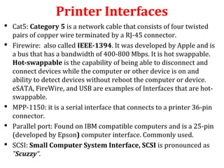 Printer Interfaces
 Cat5: Category 5 is a network cable that consists of four twisted
pairs of copper wire terminated by a RJ-45 connector.
 Firewire: also called IEEE-1394. It was developed by Apple and is
a bus that has a bandwidth of 400-800 Mbps. It is hot swappable.
Hot-swappable is the capability of being able to disconnect and
connect devices while the computer or other device is on and
ability to detect devices without reboot the computer or device.
eSATA, FireWire, and USB are examples of Interfaces that are hot-
swappable.
 MPP-1150: it is a serial interface that connects to a printer 36-pin
connector.
 Parallel port: Found on IBM compatible computers and is a 25-pin
(developed by Epson) computer interface. Commonly used.
 SCSI: Small Computer System Interface, SCSI is pronounced as
"Scuzzy“.
 