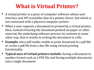 What is Virtual Printer?
 A virtual printer is a piece of computer software whose user
interface and API resembles that of a printer driver, but which is
not connected with a physical computer printer.
 When a user requests a document to printed by a virtual printer,
then, instead of having the document printed on paper or other
material, the underlying software process its contents in some
other way, that it results in writing the document in a file.
 Example: nitro pdf reader enable to print document in a pdf file
or create a pdf file from a doc file using virtual printing
functionality.
 Typical uses of virtual printers include: Saving a document to
another format such as a PDF file and Saving multiple documents
into a single document
 