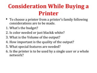 Consideration While Buying a
Printer
 To choose a printer from a printer’s family following
considerations are to be made.
1. What’s the budget?
2. Is color needed or just black& white?
3. What is the Volume of the output?
4. How important is the quality of the output?
5. What special features are needed?
6. Is the printer is to be used by a single user or a whole
network?
 