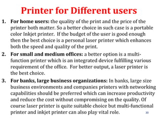 30
Printer for Different users
1. For home users: the quality of the print and the price of the
printer both matter. So a better choice in such case is a portable
color Inkjet printer. If the budget of the user is good enough
then the best choice is a personal laser printer which enhances
both the speed and quality of the print.
2. For small and medium offices: a better option is a multi-
function printer which is an integrated device fulfilling various
requirement of the office. For better output, a laser printer is
the best choice.
3. For banks, large business organizations: In banks, large size
business environments and companies printers with networking
capabilities should be preferred which can increase productivity
and reduce the cost without compromising on the quality. Of
course laser printer is quite suitable choice but multi-functional
printer and inkjet printer can also play vital role.
 