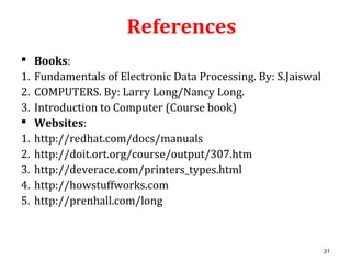 31
References
 Books:
1. Fundamentals of Electronic Data Processing. By: S.Jaiswal
2. COMPUTERS. By: Larry Long/Nancy Long.
3. Introduction to Computer (Course book)
 Websites:
1. http://redhat.com/docs/manuals
2. http://doit.ort.org/course/output/307.htm
3. http://deverace.com/printers_types.html
4. http://howstuffworks.com
5. http://prenhall.com/long
 