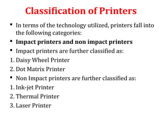 Classification of Printers
 In terms of the technology utilized, printers fall into
the following categories:
 Impact printers and non impact printers
 Impact printers are further classified as:
1. Daisy Wheel Printer
2. Dot Matrix Printer
 Non Impact printers are further classified as:
1. Ink-jet Printer
2. Thermal Printer
3. Laser Printer
 