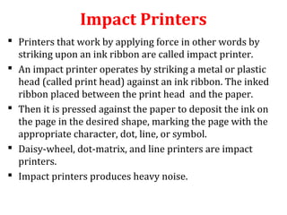 Impact Printers
 Printers that work by applying force in other words by
striking upon an ink ribbon are called impact printer.
 An impact printer operates by striking a metal or plastic
head (called print head) against an ink ribbon. The inked
ribbon placed between the print head and the paper.
 Then it is pressed against the paper to deposit the ink on
the page in the desired shape, marking the page with the
appropriate character, dot, line, or symbol.
 Daisy-wheel, dot-matrix, and line printers are impact
printers.
 Impact printers produces heavy noise.
 