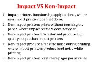 Impact VS Non-Impact
1. Impact printers functions by applying force, where
non impact printers does not do so.
2. Non-Impact printers prints without touching the
paper, where impact printers does not do so.
3. Non-Impact printers are faster and produce high
quality output than impact printers.
4. Non-Impact produce almost no noise during printing
where impact printers produce loud noise while
printing.
5. Non-Impact printers print more pages per minutes
 