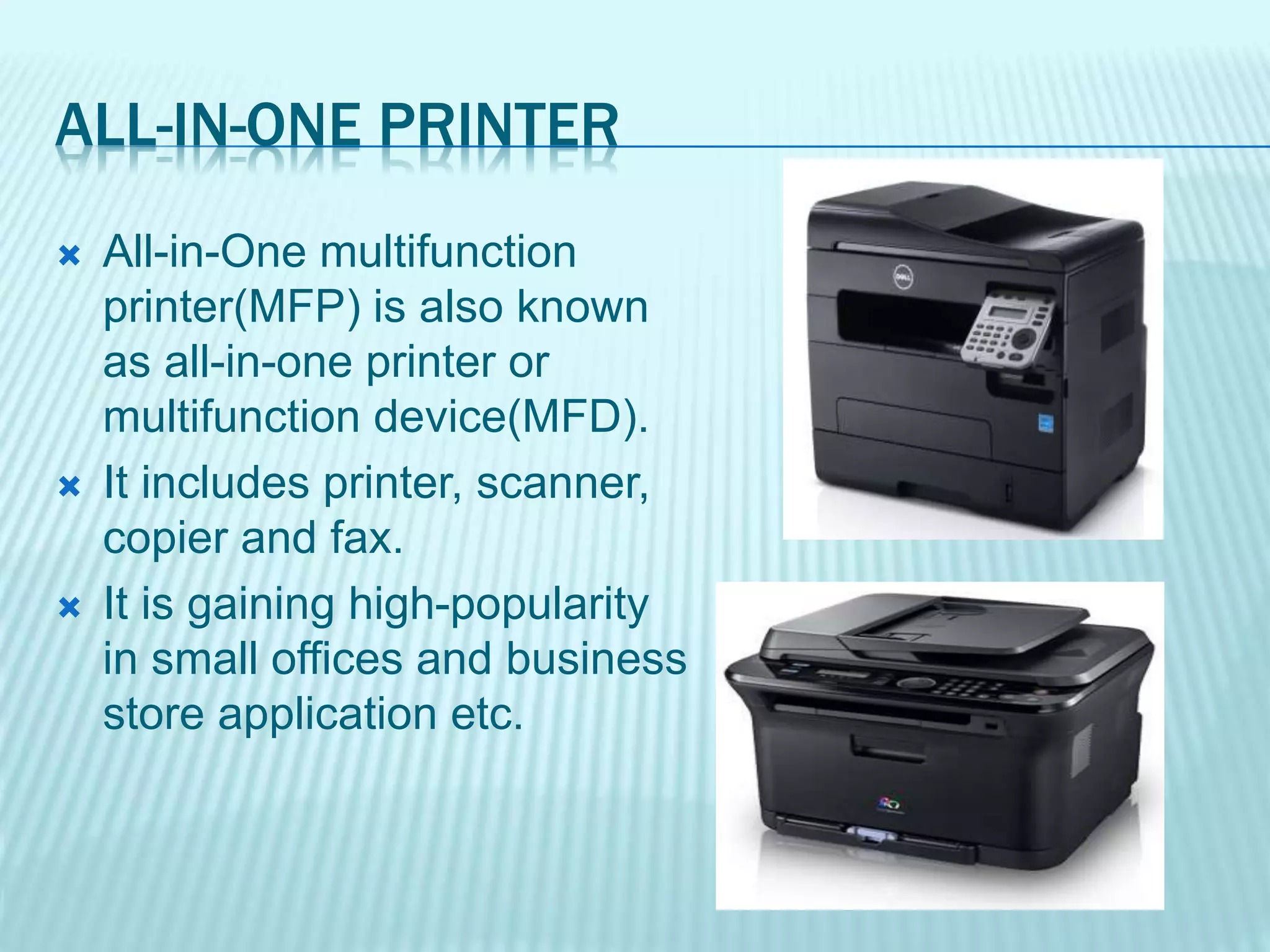 ALL-IN-ONE PRINTER
 All-in-One multifunction
printer(MFP) is also known
as all-in-one printer or
multifunction device(MFD).
 It includes printer, scanner,
copier and fax.
 It is gaining high-popularity
in small offices and business
store application etc.
 