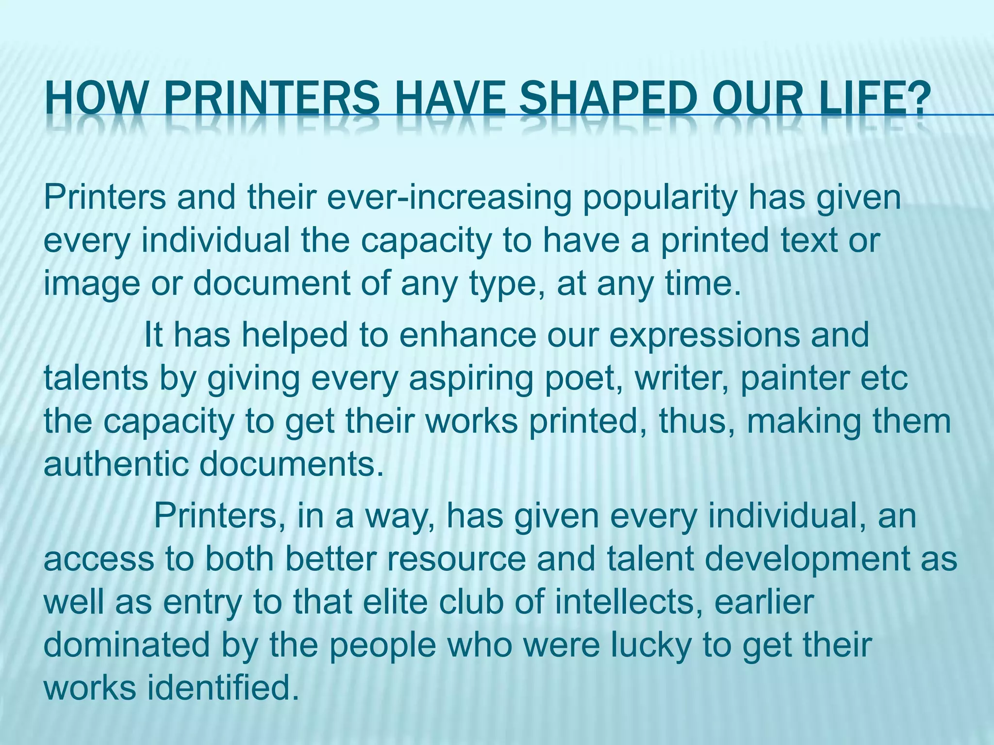 HOW PRINTERS HAVE SHAPED OUR LIFE?
Printers and their ever-increasing popularity has given
every individual the capacity to have a printed text or
image or document of any type, at any time.
It has helped to enhance our expressions and
talents by giving every aspiring poet, writer, painter etc
the capacity to get their works printed, thus, making them
authentic documents.
Printers, in a way, has given every individual, an
access to both better resource and talent development as
well as entry to that elite club of intellects, earlier
dominated by the people who were lucky to get their
works identified.
 
