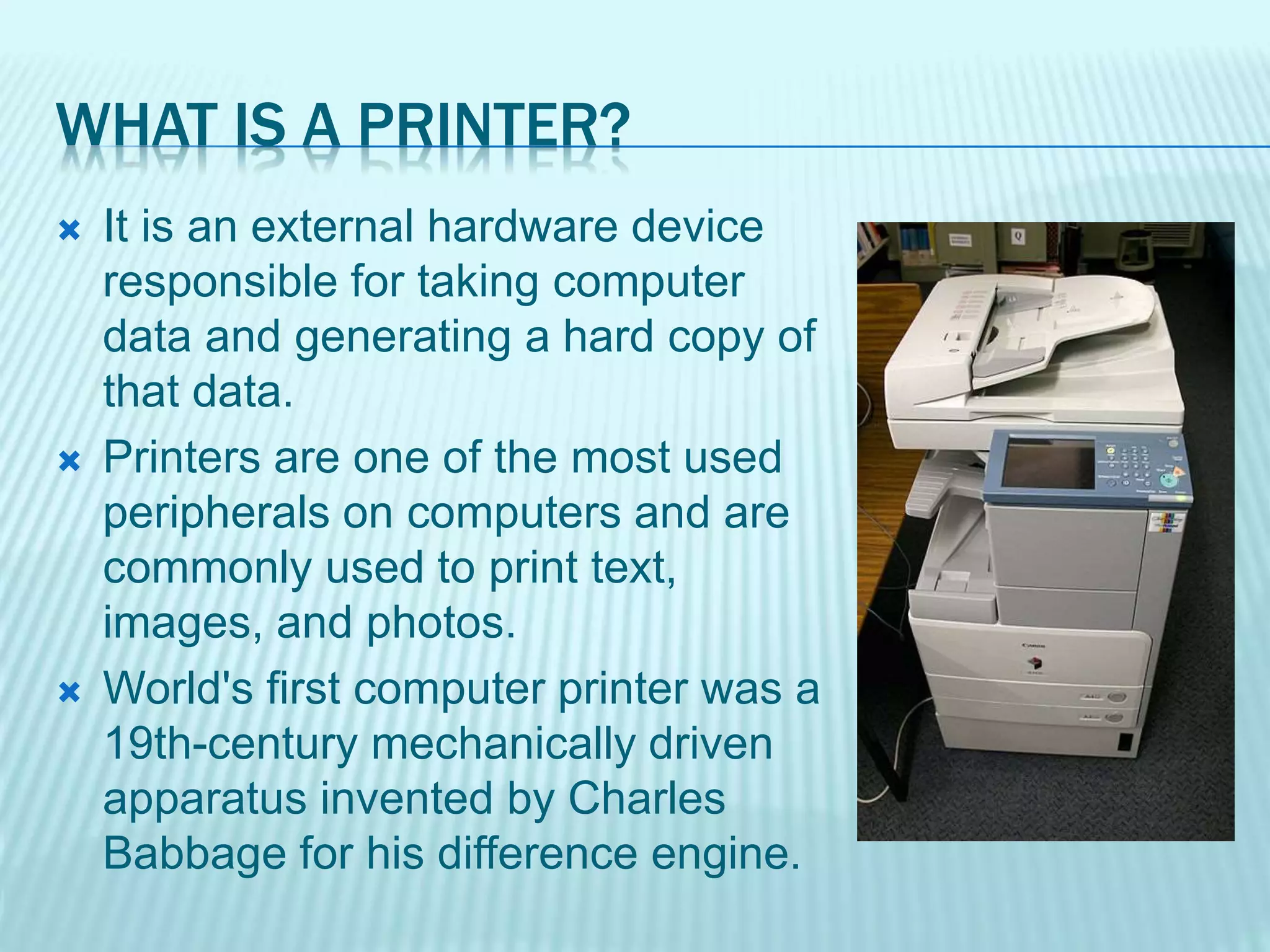 WHAT IS A PRINTER?
 It is an external hardware device
responsible for taking computer
data and generating a hard copy of
that data.
 Printers are one of the most used
peripherals on computers and are
commonly used to print text,
images, and photos.
 World's first computer printer was a
19th-century mechanically driven
apparatus invented by Charles
Babbage for his difference engine.
 