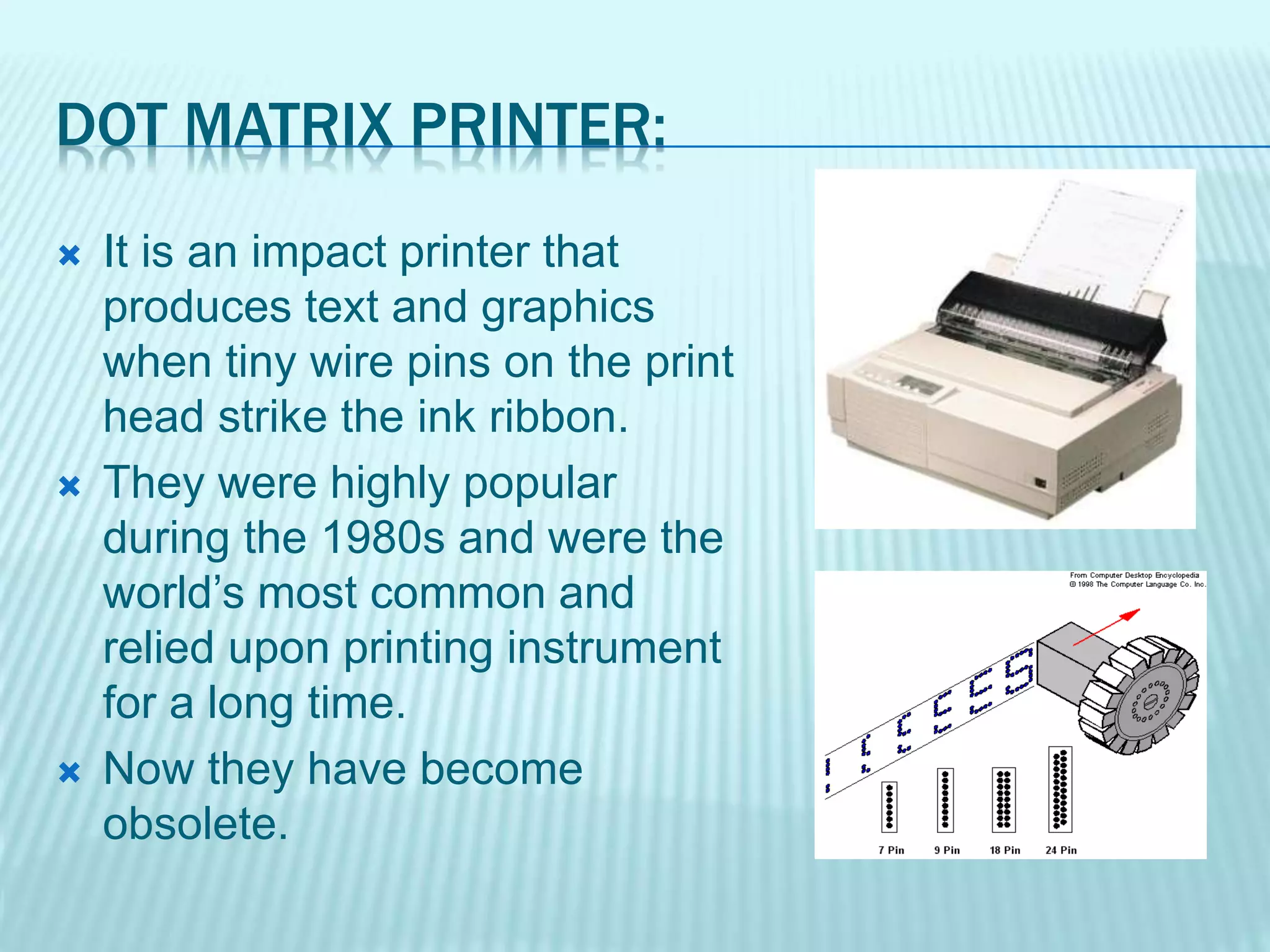 DOT MATRIX PRINTER:
 It is an impact printer that
produces text and graphics
when tiny wire pins on the print
head strike the ink ribbon.
 They were highly popular
during the 1980s and were the
world’s most common and
relied upon printing instrument
for a long time.
 Now they have become
obsolete.
 
