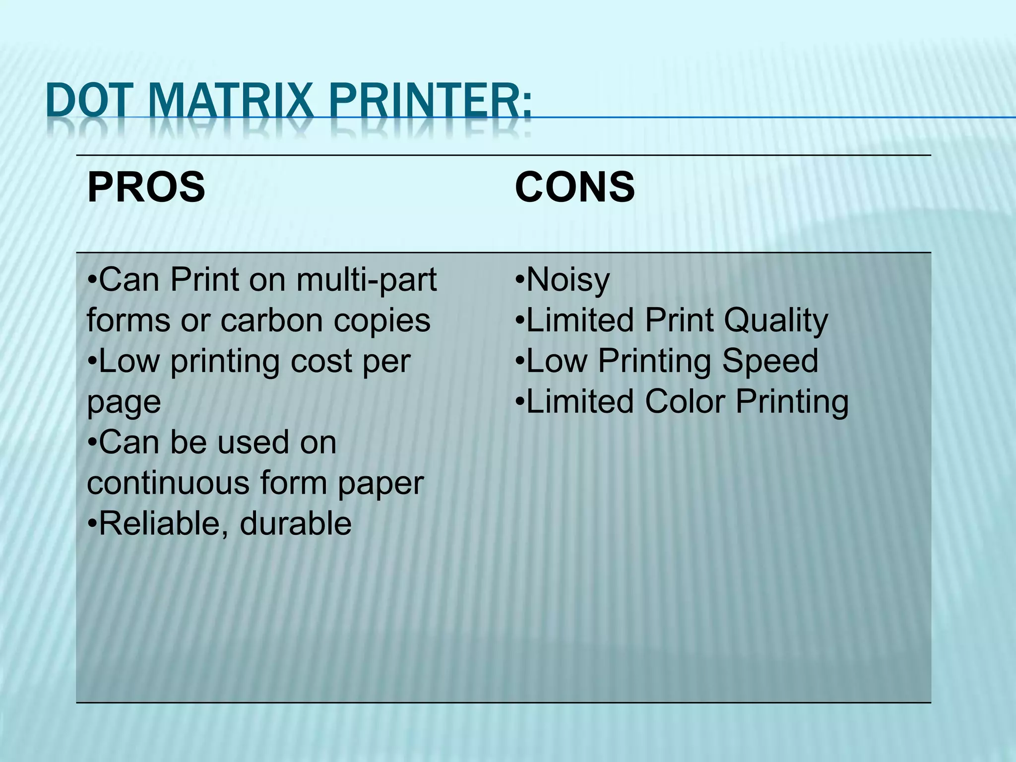 DOT MATRIX PRINTER:
PROS CONS
•Can Print on multi-part
forms or carbon copies
•Low printing cost per
page
•Can be used on
continuous form paper
•Reliable, durable
•Noisy
•Limited Print Quality
•Low Printing Speed
•Limited Color Printing
 
