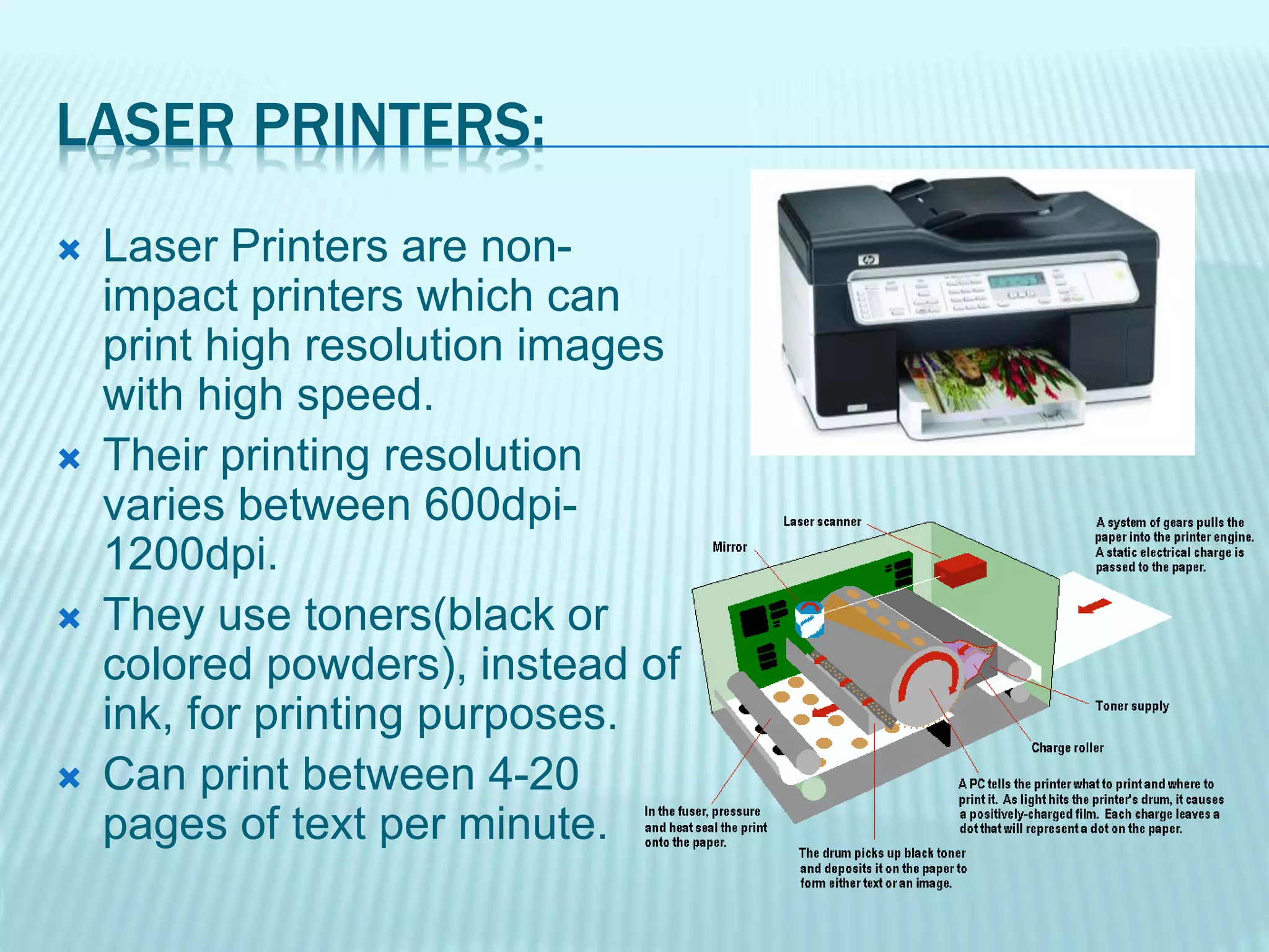 LASER PRINTERS:
 Laser Printers are non-
impact printers which can
print high resolution images
with high speed.
 Their printing resolution
varies between 600dpi-
1200dpi.
 They use toners(black or
colored powders), instead of
ink, for printing purposes.
 Can print between 4-20
pages of text per minute.
 