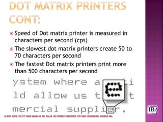  Speed of Dot matrix printer is measured in
characters per second (cps)
 The slowest dot matrix printers create 50 to
70 characters per second
 The fastest Dot matrix printers print more
than 500 characters per second
 