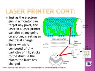  Just as the electron
gun in a monitor can
target any pixel, the
laser in a laser printer
can aim at any point
on a drum, creating an
electrical charge
 Toner which is
composed of tiny
particles of ink, sticks
to the drum in the
places the laser has
charged
 