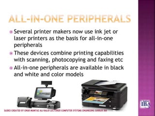  Several printer makers now use ink jet or
laser printers as the basis for all-in-one
peripherals
 These devices combine printing capabilities
with scanning, photocopying and faxing etc
 All-in-one peripherals are available in black
and white and color models
 