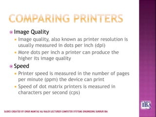  Image Quality
 Image quality, also known as printer resolution is
usually measured in dots per inch (dpi)
 More dots per inch a printer can produce the
higher its image quality
 Speed
 Printer speed is measured in the number of pages
per minute (ppm) the device can print
 Speed of dot matrix printers is measured in
characters per second (cps)
 