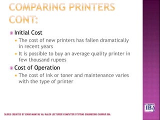  Initial Cost
 The cost of new printers has fallen dramatically
in recent years
 It is possible to buy an average quality printer in
few thousand rupees
 Cost of Operation
 The cost of ink or toner and maintenance varies
with the type of printer
 