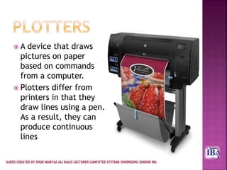  A device that draws
pictures on paper
based on commands
from a computer.
 Plotters differ from
printers in that they
draw lines using a pen.
As a result, they can
produce continuous
lines
 