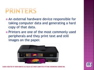  An external hardware device responsible for
taking computer data and generating a hard
copy of that data.
 Printers are one of the most commonly used
peripherals and they print text and still
images on the paper.
 