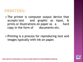  The printer is computer output device that
accepts text and graphic as input, &
prints or illustrations on paper as a hard
copy in the form of documents etc.
 Printing is a process for reproducing text and
images typically with ink on paper.
 