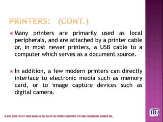 Many printers are primarily used as local
peripherals, and are attached by a printer cable
or, in most newer printers, a USB cable to a
computer which serves as a document source.
 In addition, a few modern printers can directly
interface to electronic media such as memory
card, or to image capture devices such as
digital camera.
 