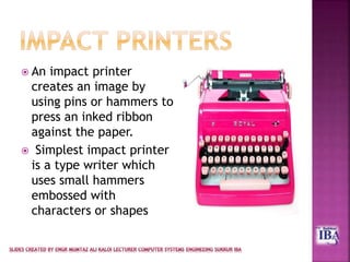  An impact printer
creates an image by
using pins or hammers to
press an inked ribbon
against the paper.
 Simplest impact printer
is a type writer which
uses small hammers
embossed with
characters or shapes
 