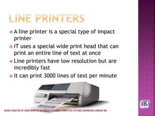  A line printer is a special type of impact
printer
 IT uses a special wide print head that can
print an entire line of text at once
 Line printers have low resolution but are
incredibly fast
 It can print 3000 lines of text per minute
 
