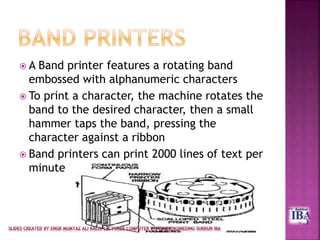  A Band printer features a rotating band
embossed with alphanumeric characters
 To print a character, the machine rotates the
band to the desired character, then a small
hammer taps the band, pressing the
character against a ribbon
 Band printers can print 2000 lines of text per
minute
 