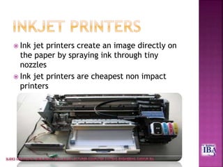  Ink jet printers create an image directly on
the paper by spraying ink through tiny
nozzles
 Ink jet printers are cheapest non impact
printers
 