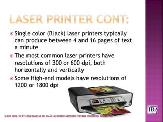  Single color (Black) laser printers typically
can produce between 4 and 16 pages of text
a minute
 The most common laser printers have
resolutions of 300 or 600 dpi, both
horizontally and vertically
 Some High-end models have resolutions of
1200 or 1800 dpi
 
