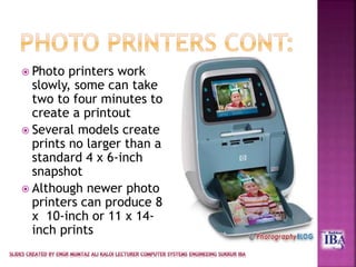  Photo printers work
slowly, some can take
two to four minutes to
create a printout
 Several models create
prints no larger than a
standard 4 x 6-inch
snapshot
 Although newer photo
printers can produce 8
x 10-inch or 11 x 14-
inch prints
 