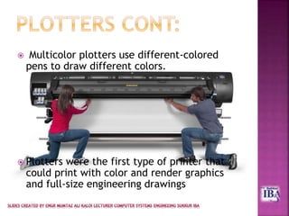  Multicolor plotters use different-colored
pens to draw different colors.
 Plotters were the first type of printer that
could print with color and render graphics
and full-size engineering drawings
 
