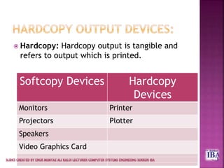  Hardcopy: Hardcopy output is tangible and
refers to output which is printed.
Softcopy Devices Hardcopy
Devices
Monitors Printer
Projectors Plotter
Speakers
Video Graphics Card
 