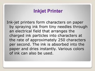 Inkjet Printer
Ink-jet printers form characters on paper
by spraying ink from tiny needles through
an electrical field that arranges the
charged ink particles into characters at
the rate of approximately 250 characters
per second. The ink is absorbed into the
paper and dries instantly. Various colors
of ink can also be used.
 