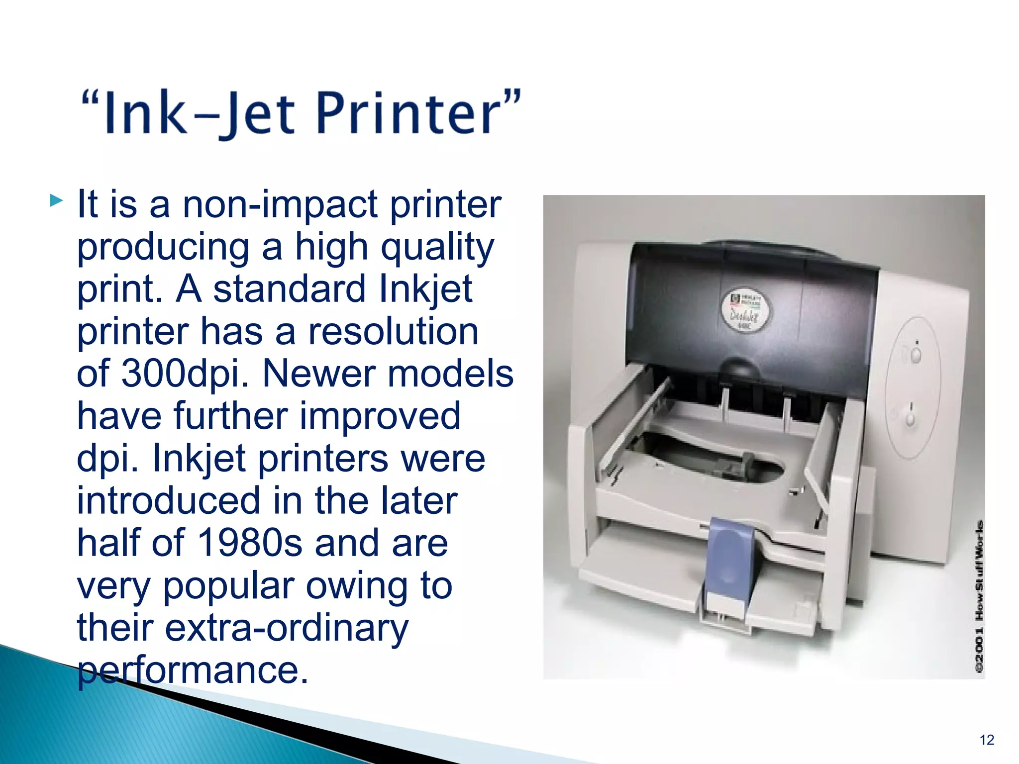  It is a non-impact printer
producing a high quality
print. A standard Inkjet
printer has a resolution
of 300dpi. Newer models
have further improved
dpi. Inkjet printers were
introduced in the later
half of 1980s and are
very popular owing to
their extra-ordinary
performance.
12
 