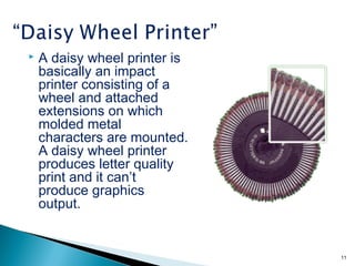  A daisy wheel printer is
basically an impact
printer consisting of a
wheel and attached
extensions on which
molded metal
characters are mounted.
A daisy wheel printer
produces letter quality
print and it can’t
produce graphics
output.
11
 