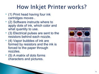  (1) Print head having four ink
cartridges moves .
 (2) Software instructs where to
apply dots of ink, which color and
what quantity to use.
 (3) Electrical pulses are sent to the
resistors behind each nozzle.
 (4) Vapor bubbles of ink are
formed by resistors and the ink is
forced to the paper through
nozzles.
 (5) A matrix of dots forms
characters and pictures.
13
 