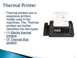  Thermal printers are in-
expensive printers
mostly used in fax
machines. The Thermal
printers are further
classified into two types.
 (1) Electro thermal
printers:
 (2) Thermal Wax
printers:
15
 