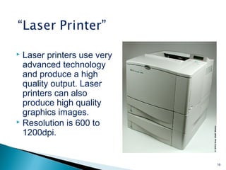  Laser printers use very
advanced technology
and produce a high
quality output. Laser
printers can also
produce high quality
graphics images.
 Resolution is 600 to
1200dpi.
16
 