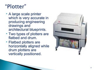 A large scale printer
which is very accurate in
producing engineering
drawings and
architectural blueprints.
 Two types of plotters are
flatbed and drum.
 Flatbed plotters are
horizontally aligned while
drum plotters are
vertically positioned.
17
 