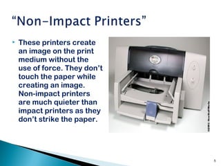  These printers create
an image on the print
medium without the
use of force. They don’t
touch the paper while
creating an image.
Non-impact printers
are much quieter than
impact printers as they
don’t strike the paper.
5
 