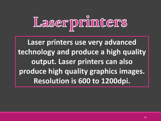 Laser printers use very advanced
technology and produce a high quality
output. Laser printers can also
produce high quality graphics images.
Resolution is 600 to 1200dpi.
18
 