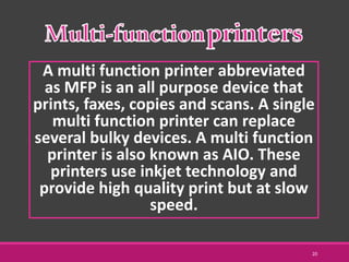 A multi function printer abbreviated
as MFP is an all purpose device that
prints, faxes, copies and scans. A single
multi function printer can replace
several bulky devices. A multi function
printer is also known as AIO. These
printers use inkjet technology and
provide high quality print but at slow
speed.
20
 