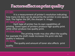 (1) DPI:
It is a measurement of printer’s resolution indicating
how many ink dots can be placed by the printer in one square
inch. The higher the DPI, the sharper is image.
(2) Type of printer:
Each type of printer has its own capabilities of
printing. Some types of printers produce high quality print
while other produce low quality print.
(3) Print Mode:
The printing mode may also affect the quality.
For example the draft mode increases the print rate but
quality is reduced.
(4) Toner:
The quality and amount of toner also affects print
quality.
3
 