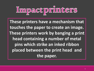 These printers have a mechanism that
touches the paper to create an image.
These printers work by banging a print
head containing a number of metal
pins which strike an inked ribbon
placed between the print head and
the paper.
5
 