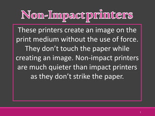 These printers create an image on the
print medium without the use of force.
They don’t touch the paper while
creating an image. Non-impact printers
are much quieter than impact printers
as they don’t strike the paper.
7
 